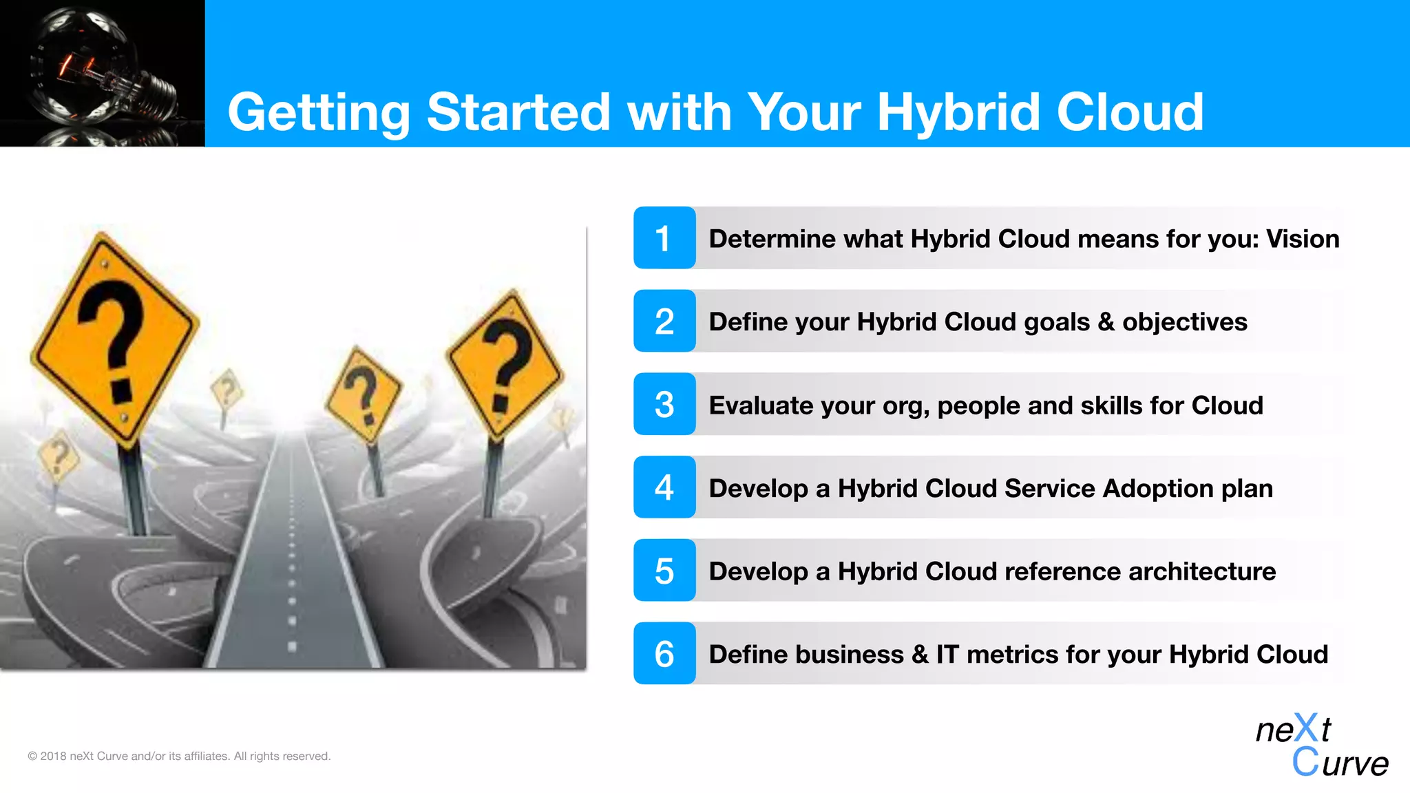 © 2018 neXt Curve and/or its affiliates. All rights reserved.
Getting Started with Your Hybrid Cloud
Determine what Hybrid Cloud means for you: Vision
Deﬁne your Hybrid Cloud goals & objectives
Evaluate your org, people and skills for Cloud
1
2
3
Develop a Hybrid Cloud Service Adoption plan4
Develop a Hybrid Cloud reference architecture5
Deﬁne business & IT metrics for your Hybrid Cloud6
 