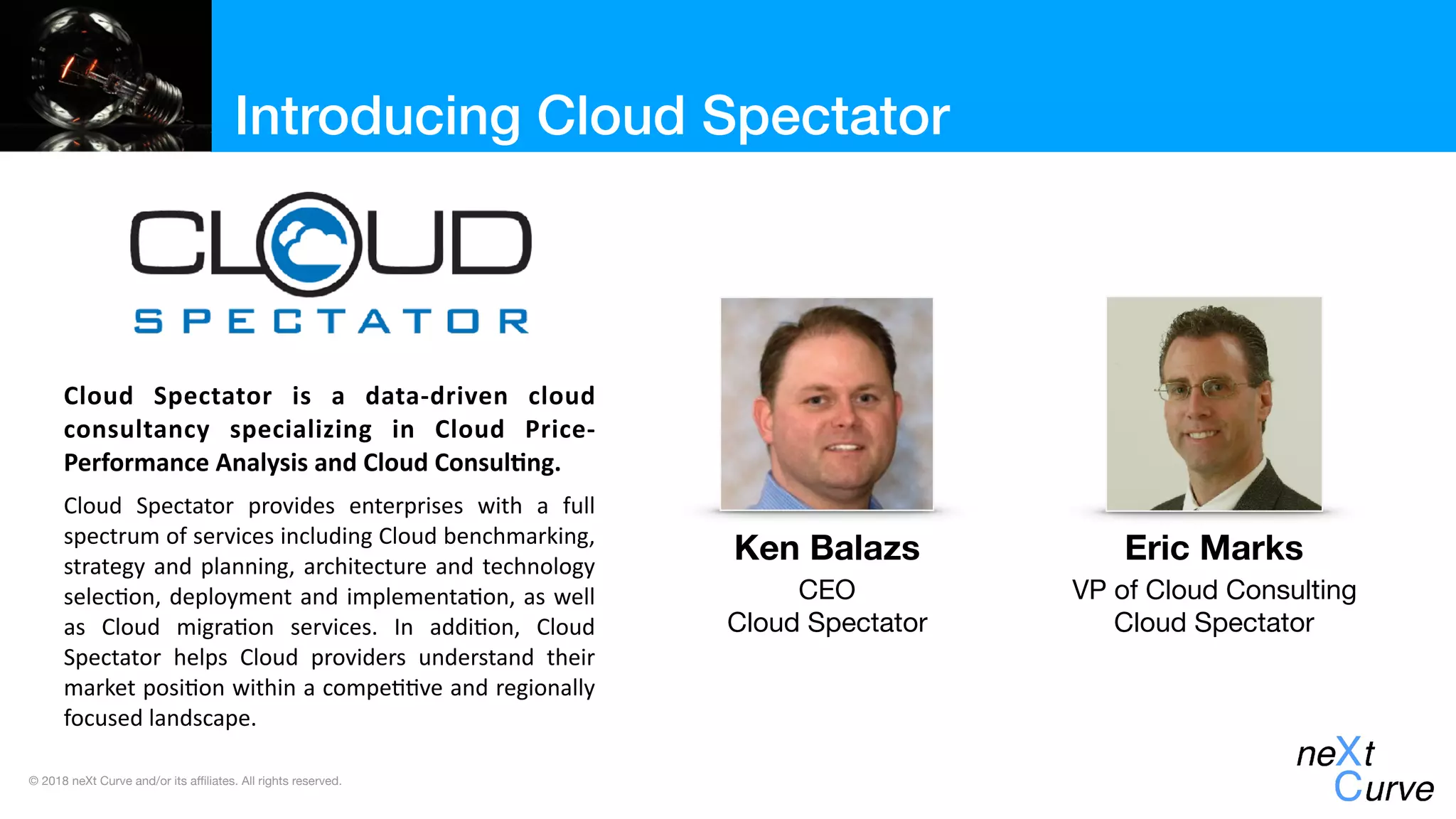 © 2018 neXt Curve and/or its affiliates. All rights reserved.
Introducing Cloud Spectator
Cloud	 Spectator	 is	 a	 data-driven	 cloud	
consultancy	 specializing	 in	 Cloud	 Price-
Performance	Analysis	and	Cloud	Consul:ng.		
Cloud	 Spectator	 provides	 enterprises	 with	 a	 full	
spectrum	of	services	including	Cloud	benchmarking,	
strategy	and	planning,	architecture	and	technology	
selec;on,	deployment	and	implementa;on,	as	well	
as	 Cloud	 migra;on	 services.	 In	 addi;on,	 Cloud	
Spectator	 helps	 Cloud	 providers	 understand	 their	
market	posi;on	within	a	compe;;ve	and	regionally	
focused	landscape.
Ken Balazs
CEO

Cloud Spectator
Eric Marks
VP of Cloud Consulting

Cloud Spectator
 