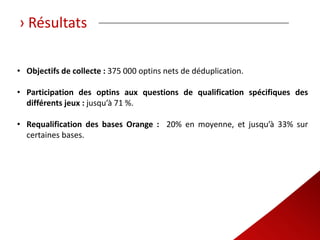 › Résultats

• Objectifs de collecte : 375 000 optins nets de déduplication.

• Participation des optins aux questions de qualification spécifiques des
  différents jeux : jusqu’à 71 %.

• Requalification des bases Orange : 20% en moyenne, et jusqu’à 33% sur
  certaines bases.
 