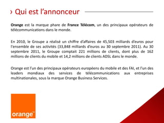 › Qui est l’annonceur
Orange est la marque phare de France Télécom, un des principaux opérateurs de
télécommunications dans le monde.

En 2010, le Groupe a réalisé un chiffre d’affaires de 45,503 milliards d’euros pour
l'ensemble de ses activités (33,848 milliards d’euros au 30 septembre 2011). Au 30
septembre 2011, le Groupe comptait 221 millions de clients, dont plus de 162
millions de clients du mobile et 14,2 millions de clients ADSL dans le monde.

Orange est l’un des principaux opérateurs européens du mobile et des FAI, et l’un des
leaders mondiaux des services de télécommunications aux entreprises
multinationales, sous la marque Orange Business Services.
 