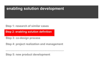 enabling solution development



Step 1: research of similar cases

Step 2: enabling solution definition

Step 3: co-design process

Step 4: project realization and management

............................................................................
Step 5: new product development
 