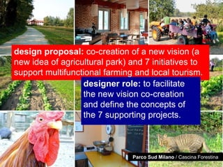 design proposal: co-creation of a new vision (a
new idea of agricultural park) and 7 initiatives to
support multifunctional farming and local tourism.
                  designer role: to facilitate
                  the new vision co-creation
                  and define the concepts of
                  the 7 supporting projects.



                                Parco Sud Milano / Cascina Forestina
 
