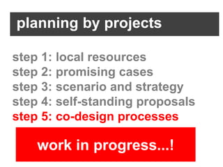planning by projects

step 1: local resources
step 2: promising cases
step 3: scenario and strategy
step 4: self-standing proposals
step 5: co-design processes

    work in progress...!
 