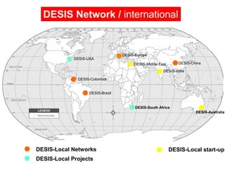 DESIS Network / international


                                  DESIS-Europe
             DESIS-USA
                                       DESIS-Middle East      DESIS-China

                                                      DESIS-India

              DESIS-Colombia


                   DESIS-Brazil


                                        DESIS-South Africa
                                                                      DESIS-Australia




DESIS-Local Networks                                       DESIS-Local start-up
DESIS-Local Projects
 