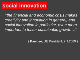 social innovation
 social innovation

“the financial and economic crisis makes
creativity and innovation in general, and
social innovation in particular, even more
important to foster sustainable growth…”

             ( Barroso, UE President, 2.1.2009 )
 