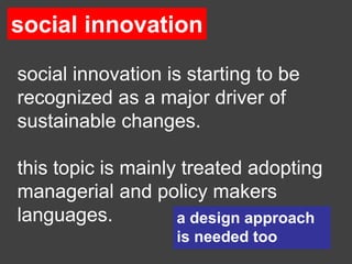 social innovation

social innovation is starting to be
recognized as a major driver of
sustainable changes.

this topic is mainly treated adopting
managerial and policy makers
languages.          a design approach
                   is needed too
 
