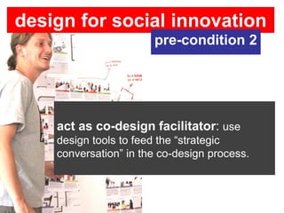 design for social innovation
                       pre-condition 2




    act as co-design facilitator: use
    design tools to feed the “strategic
    conversation” in the co-design process.
 