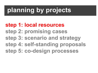 planning by projects

step 1: local resources
step 2: promising cases
step 3: scenario and strategy
step 4: self-standing proposals
step 5: co-design processes
 