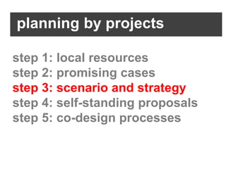 planning by projects

step 1: local resources
step 2: promising cases
step 3: scenario and strategy
step 4: self-standing proposals
step 5: co-design processes
 