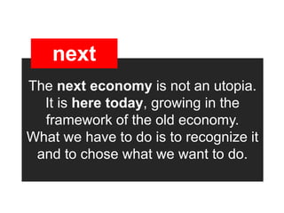 next
The next economy is not an utopia.
  It is here today, growing in the
  framework of the old economy.
What we have to do is to recognize it
 and to chose what we want to do.
 