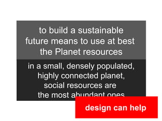 to build a sustainable
future means to use at best
    the Planet resources
in a small, densely populated,
   highly connected planet,

                    80%
     social resources are
   the most abundant ones
                design can help
 