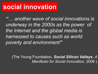social innovation
 social innovation

“… another wave of social innovations is
underway in the 2000s as the power of
the Internet and the global media is
harnessed to causes such as world
poverty and environment”

  (The Young Foundation, Social Silicon Valleys. A
            Manifesto for Social Innovation, 2006 )
 