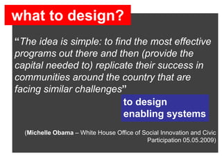 what to design?
social innovation

“The idea is simple: to find the most effective
programs out there and then (provide the
capital needed to) replicate their success in
communities around the country that are
facing similar challenges”
                           to design
                           enabling systems
  (Michelle Obama – White House Office of Social Innovation and Civic
                                           Participation 05.05.2009)
 