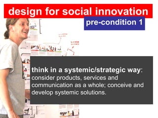 design for social innovation
                      pre-condition 1




    think in a systemic/strategic way:
    consider products, services and
    communication as a whole; conceive and
    develop systemic solutions.
 