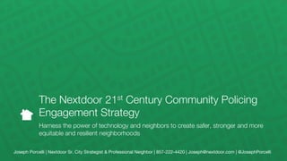 Joseph Porcelli | Nextdoor Sr. City Strategist & Professional Neighbor | 857-222-4420 | Joseph@nextdoor.com | @JosephPorcelli
The Nextdoor 21st Century Community Policing
Engagement Strategy

Harness the power of technology and neighbors to create safer, stronger and more
equitable and resilient neighborhoods
 