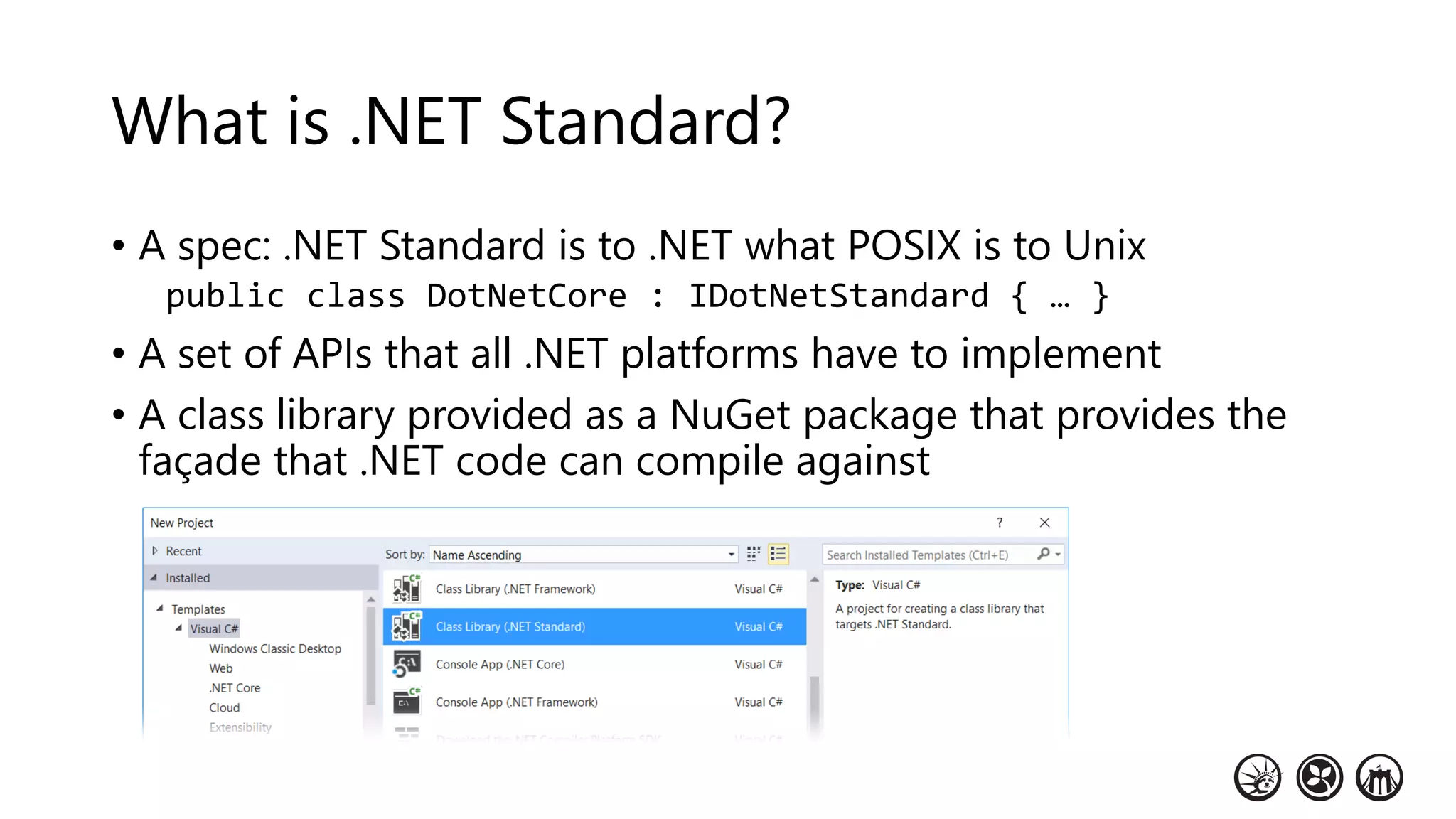 What is .NET Standard?
• A spec: .NET Standard is to .NET what POSIX is to Unix
public class DotNetCore : IDotNetStandard { … }
• A set of APIs that all .NET platforms have to implement
• A class library provided as a NuGet package that provides the
façade that .NET code can compile against
 