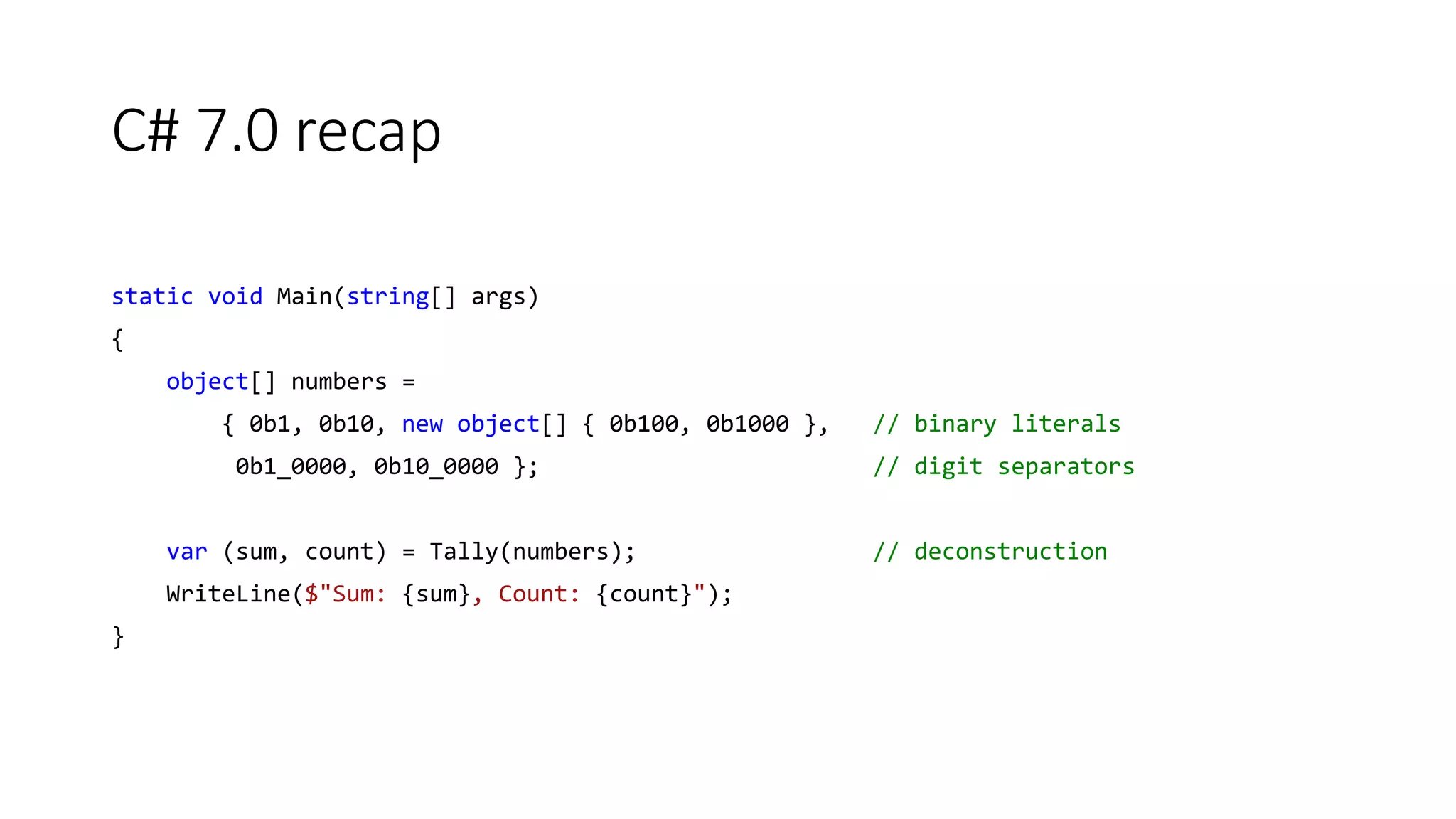 C# 7.0 recap
static void Main(string[] args)
{
object[] numbers =
{ 0b1, 0b10, new object[] { 0b100, 0b1000 }, // binary literals
0b1_0000, 0b10_0000 }; // digit separators
var (sum, count) = Tally(numbers); // deconstruction
WriteLine($"Sum: {sum}, Count: {count}");
}
 