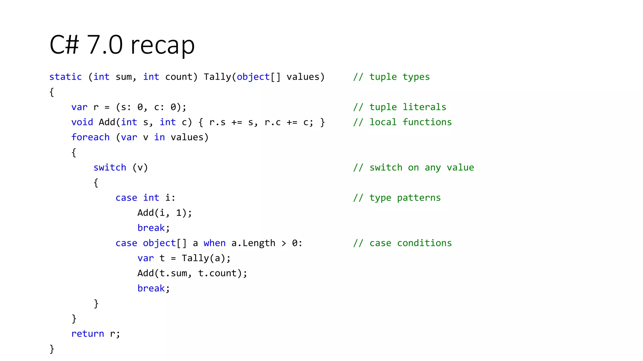 C# 7.0 recap
static (int sum, int count) Tally(object[] values) // tuple types
{
var r = (s: 0, c: 0); // tuple literals
void Add(int s, int c) { r.s += s, r.c += c; } // local functions
foreach (var v in values)
{
switch (v) // switch on any value
{
case int i: // type patterns
Add(i, 1);
break;
case object[] a when a.Length > 0: // case conditions
var t = Tally(a);
Add(t.sum, t.count);
break;
}
}
return r;
}
 