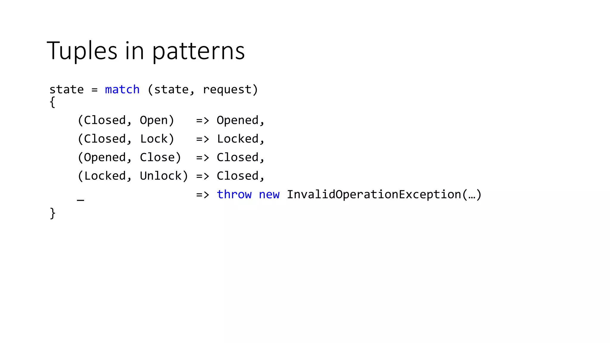 Tuples in patterns
state = match (state, request)
{
(Closed, Open) => Opened,
(Closed, Lock) => Locked,
(Opened, Close) => Closed,
(Locked, Unlock) => Closed,
_ => throw new InvalidOperationException(…)
}
 