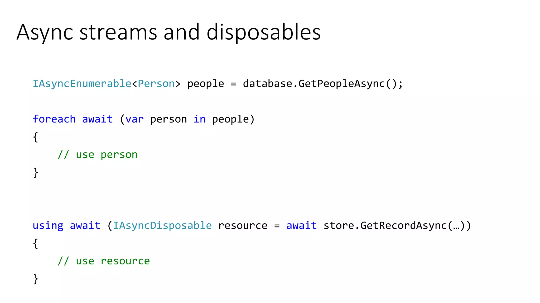 Async streams and disposables
IAsyncEnumerable<Person> people = database.GetPeopleAsync();
foreach await (var person in people)
{
// use person
}
using await (IAsyncDisposable resource = await store.GetRecordAsync(…))
{
// use resource
}
 