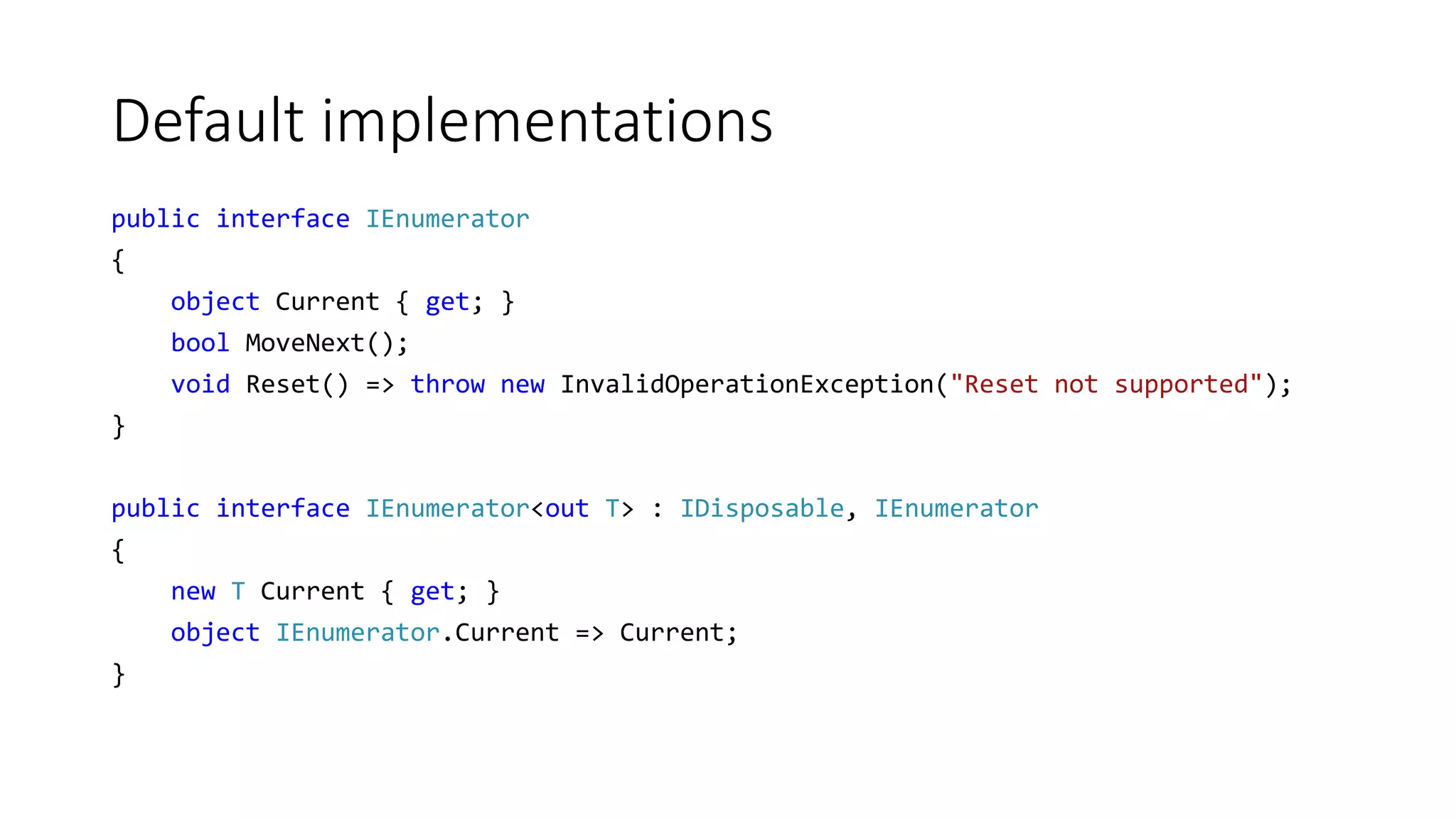 Default implementations
public interface IEnumerator
{
object Current { get; }
bool MoveNext();
void Reset() => throw new InvalidOperationException("Reset not supported");
}
public interface IEnumerator<out T> : IDisposable, IEnumerator
{
new T Current { get; }
object IEnumerator.Current => Current;
}
 
