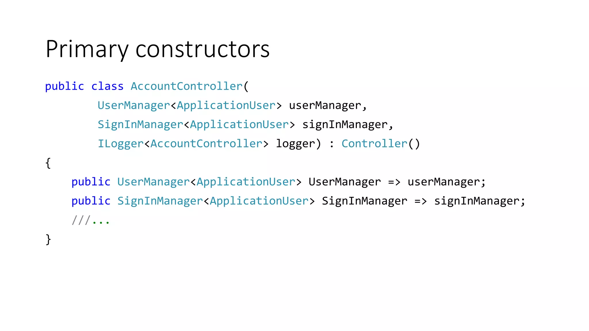 Primary constructors
public class AccountController(
UserManager<ApplicationUser> userManager,
SignInManager<ApplicationUser> signInManager,
ILogger<AccountController> logger) : Controller()
{
public UserManager<ApplicationUser> UserManager => userManager;
public SignInManager<ApplicationUser> SignInManager => signInManager;
///...
}
 