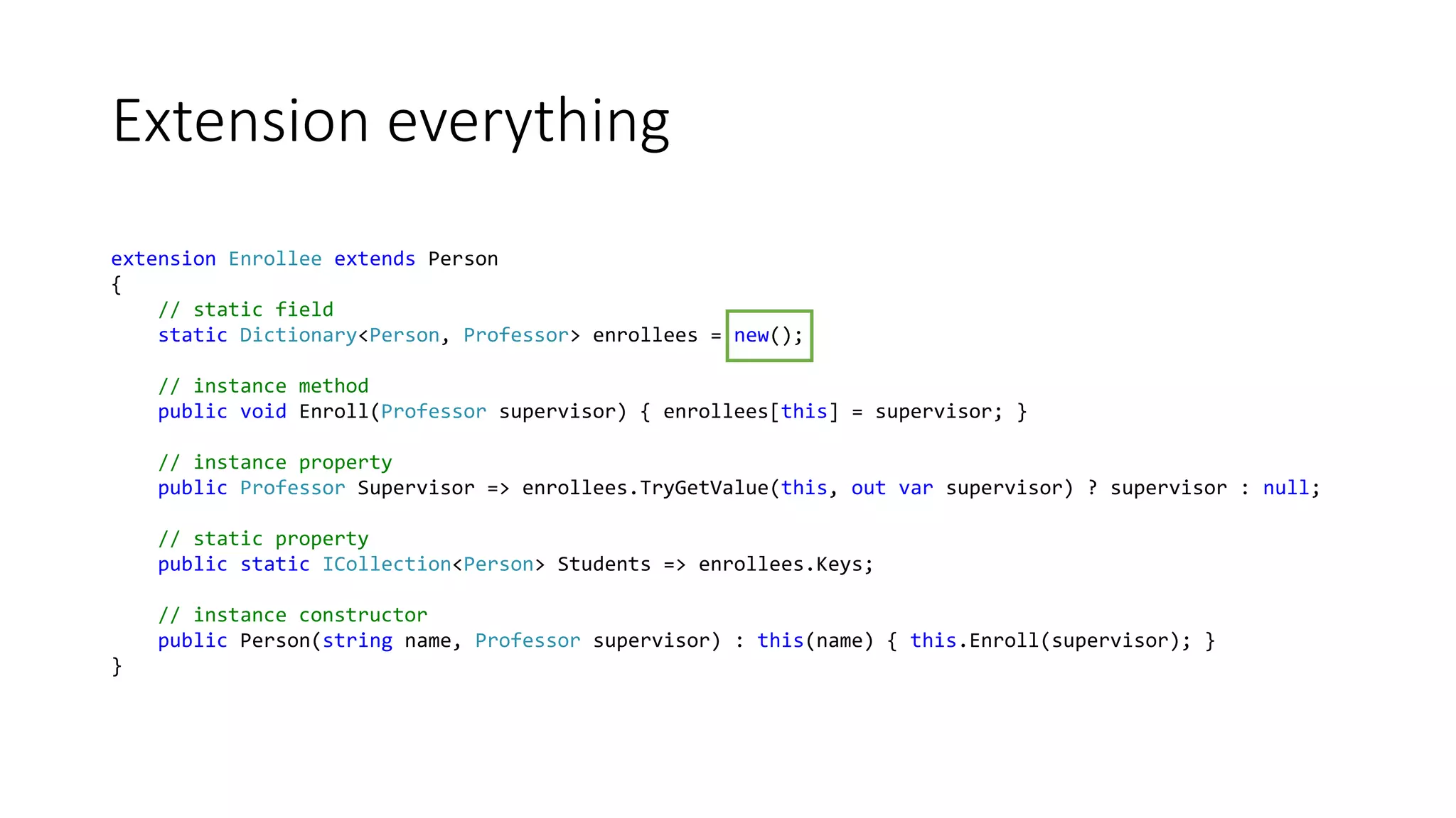 Extension everything
extension Enrollee extends Person
{
// static field
static Dictionary<Person, Professor> enrollees = new();
// instance method
public void Enroll(Professor supervisor) { enrollees[this] = supervisor; }
// instance property
public Professor Supervisor => enrollees.TryGetValue(this, out var supervisor) ? supervisor : null;
// static property
public static ICollection<Person> Students => enrollees.Keys;
// instance constructor
public Person(string name, Professor supervisor) : this(name) { this.Enroll(supervisor); }
}
 