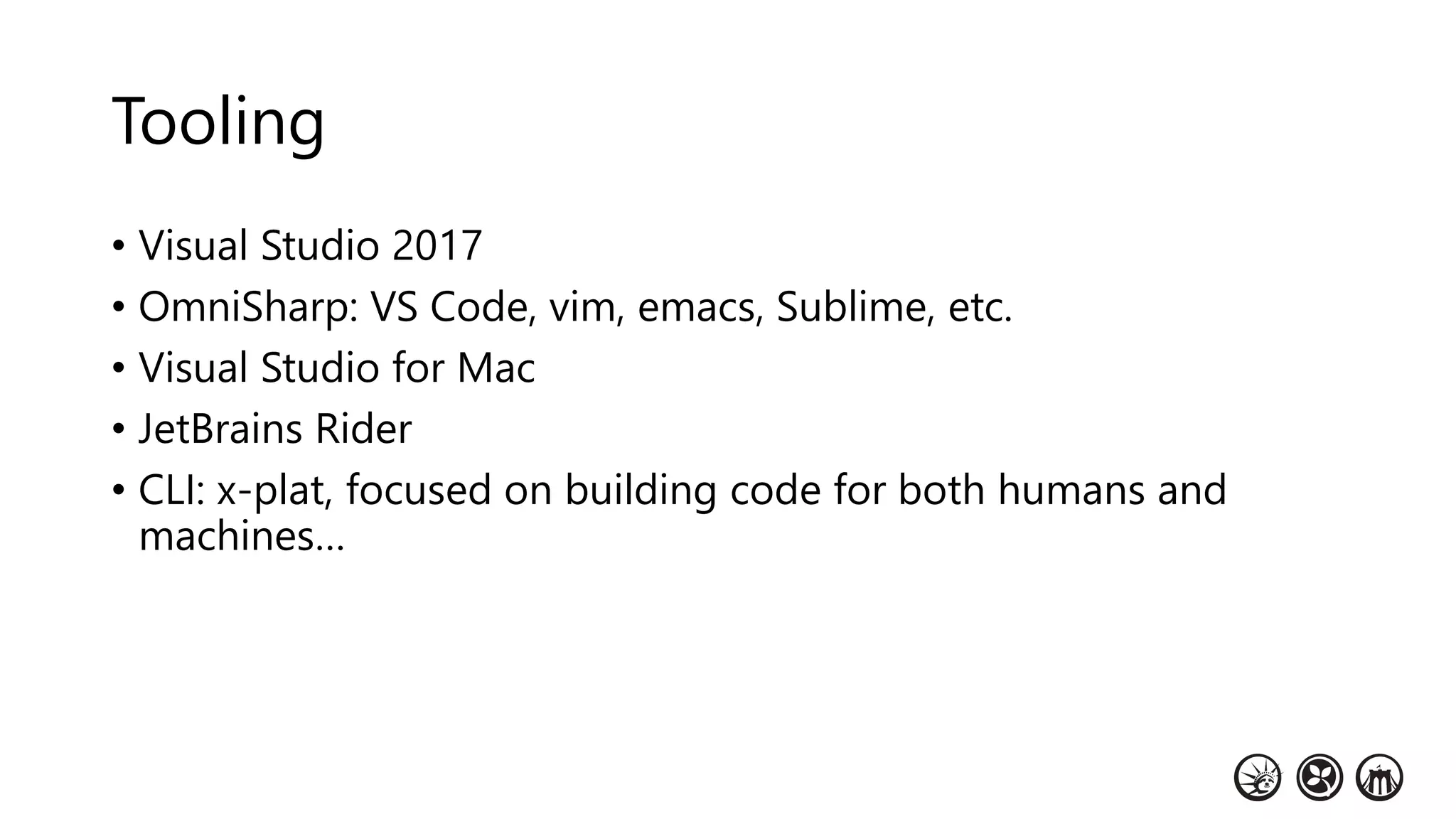 Tooling
• Visual Studio 2017
• OmniSharp: VS Code, vim, emacs, Sublime, etc.
• Visual Studio for Mac
• JetBrains Rider
• CLI: x-plat, focused on building code for both humans and
machines…
 