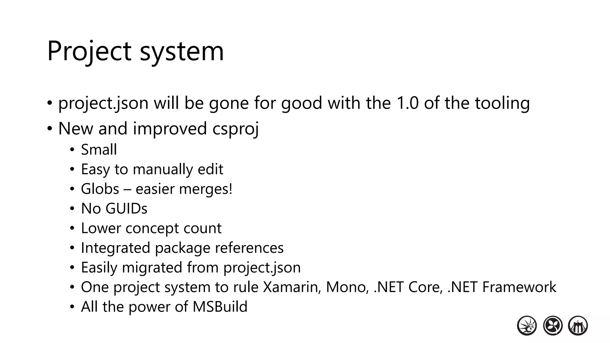 Project system
• project.json will be gone for good with the 1.0 of the tooling
• New and improved csproj
• Small
• Easy to manually edit
• Globs – easier merges!
• No GUIDs
• Lower concept count
• Integrated package references
• Easily migrated from project.json
• One project system to rule Xamarin, Mono, .NET Core, .NET Framework
• All the power of MSBuild
 