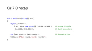 C# 7.0 recap
static void Main(string[] args)
{
object[] numbers =
{ 0b1, 0b10, new object[] { 0b100, 0b1000 }, // binary literals
0b1_0000, 0b10_0000 }; // digit separators
var (sum, count) = Tally(numbers); // deconstruction
WriteLine($"Sum: {sum}, Count: {count}");
}
 