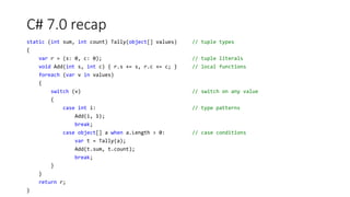 C# 7.0 recap
static (int sum, int count) Tally(object[] values) // tuple types
{
var r = (s: 0, c: 0); // tuple literals
void Add(int s, int c) { r.s += s, r.c += c; } // local functions
foreach (var v in values)
{
switch (v) // switch on any value
{
case int i: // type patterns
Add(i, 1);
break;
case object[] a when a.Length > 0: // case conditions
var t = Tally(a);
Add(t.sum, t.count);
break;
}
}
return r;
}
 