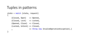 Tuples in patterns
state = match (state, request)
{
(Closed, Open) => Opened,
(Closed, Lock) => Locked,
(Opened, Close) => Closed,
(Locked, Unlock) => Closed,
_ => throw new InvalidOperationException(…)
}
 