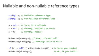 Nullable and non-nullable reference types
string? n; // Nullable reference type
string s; // Non-nullable reference type
n = null; // Sure; it's nullable
s = null; // Warning! Shouldn’t be null!
s = n; // Warning! Really!
WriteLine(s.Length); // Sure; it’s not null
WriteLine(n.Length); // Warning! Could be null!
if (n != null) { WriteLine(n.Length); } // Sure; you checked
WriteLine(n!.Length); // Ok, if you insist!
 
