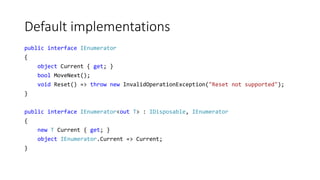 Default implementations
public interface IEnumerator
{
object Current { get; }
bool MoveNext();
void Reset() => throw new InvalidOperationException("Reset not supported");
}
public interface IEnumerator<out T> : IDisposable, IEnumerator
{
new T Current { get; }
object IEnumerator.Current => Current;
}
 