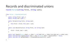 Records and discriminated unions
class Person : IEquatable<Person>
{
public string First { get; }
public string Last { get; }
public Person(string First, string Last)
{
this.First = First; this.Last = Last;
}
public void Deconstruct(out string first, out string last)
{
first = First; last = Last;
}
public bool Equals(Person other) => other != null && First == other.First && Last == other.Last;
public override bool Equals(object obj) => obj is Person other ? Equals(other) : false;
public override int GetHashCode() => GreatHashFunction(First, Last);
…
}
record Person(string First, string Last);
 