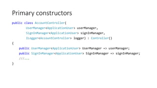 Primary constructors
public class AccountController(
UserManager<ApplicationUser> userManager,
SignInManager<ApplicationUser> signInManager,
ILogger<AccountController> logger) : Controller()
{
public UserManager<ApplicationUser> UserManager => userManager;
public SignInManager<ApplicationUser> SignInManager => signInManager;
///...
}
 