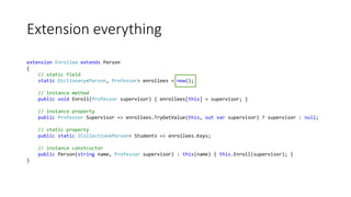 Extension everything
extension Enrollee extends Person
{
// static field
static Dictionary<Person, Professor> enrollees = new();
// instance method
public void Enroll(Professor supervisor) { enrollees[this] = supervisor; }
// instance property
public Professor Supervisor => enrollees.TryGetValue(this, out var supervisor) ? supervisor : null;
// static property
public static ICollection<Person> Students => enrollees.Keys;
// instance constructor
public Person(string name, Professor supervisor) : this(name) { this.Enroll(supervisor); }
}
 