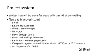 Project system
• project.json will be gone for good with the 1.0 of the tooling
• New and improved csproj
• Small
• Easy to manually edit
• Globs – easier merges!
• No GUIDs
• Lower concept count
• Integrated package references
• Easily migrated from project.json
• One project system to rule Xamarin, Mono, .NET Core, .NET Framework
• All the power of MSBuild
 