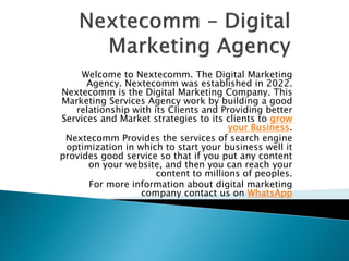 Welcome to Nextecomm. The Digital Marketing
Agency. Nextecomm was established in 2022.
Nextecomm is the Digital Marketing Company. This
Marketing Services Agency work by building a good
relationship with its Clients and Providing better
Services and Market strategies to its clients to grow
your Business.
Nextecomm Provides the services of search engine
optimization in which to start your business well it
provides good service so that if you put any content
on your website, and then you can reach your
content to millions of peoples.
For more information about digital marketing
company contact us on WhatsApp
 