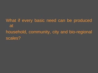 What if every basic need can be produced
at
household, community, city and bio-regional
scales?
 