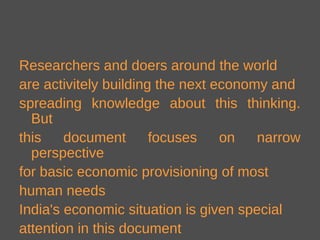 Researchers and doers around the world
are activitely building the next economy and
spreading knowledge about this thinking.
But
this document focuses on narrow
perspective
for basic economic provisioning of most
human needs
India's economic situation is given special
attention in this document
 