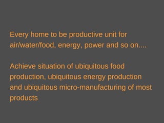 Every home to be productive unit for
air/water/food, energy, power and so on....
Achieve situation of ubiquitous food
production, ubiquitous energy production
and ubiquitous micro-manufacturing of most
products
 