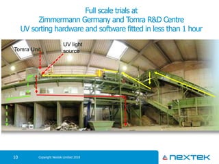 Full scale trials at
Zimmermann Germany and Tomra R&D Centre
UV sorting hardware and software fitted in less than 1 hour
Copyright Nextek Limited 201810
Tomra Unit
UV light
source
 