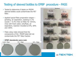 • Tested to determine if labels on PRISM
sleeved bottles could contaminate the PET
flake .
• Applied typical flake preparation stages –
grinding, air separation, washing in 1%
caustic + 0.3% triton at 90oC for 15mins,
rinse with fresh water, sink/float, air
separation, injection moulded at 0%, 50%
and 100%
• Flake colour data showed that the
components of the PRISM label did not
contaminate the PET flake fraction
• EPBP standards were met.
Testing of sleeved bottles to EPBP procedure - PASS
Copyright Nextek Limited 201812
 