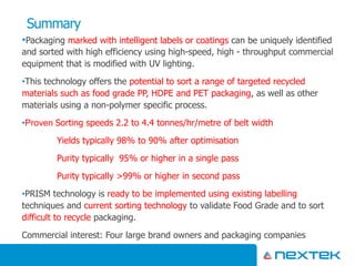 Summary
•Packaging marked with intelligent labels or coatings can be uniquely identified
and sorted with high efficiency using high-speed, high - throughput commercial
equipment that is modified with UV lighting.
•This technology offers the potential to sort a range of targeted recycled
materials such as food grade PP, HDPE and PET packaging, as well as other
materials using a non-polymer specific process.
•Proven Sorting speeds 2.2 to 4.4 tonnes/hr/metre of belt width
Yields typically 98% to 90% after optimisation
Purity typically 95% or higher in a single pass
Purity typically >99% or higher in second pass
•PRISM technology is ready to be implemented using existing labelling
techniques and current sorting technology to validate Food Grade and to sort
difficult to recycle packaging.
Commercial interest: Four large brand owners and packaging companies
 