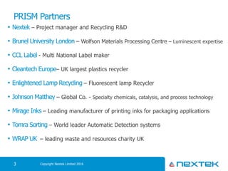 PRISM Partners
• Nextek – Project manager and Recycling R&D
• Brunel University London – Wolfson Materials Processing Centre – Luminescent expertise
• CCL Label - Multi National Label maker
• Cleantech Europe– UK largest plastics recycler
• Enlightened Lamp Recycling – Fluorescent lamp Recycler
• Johnson Matthey – Global Co. - Specialty chemicals, catalysis, and process technology
• Mirage Inks – Leading manufacturer of printing inks for packaging applications
• Tomra Sorting – World leader Automatic Detection systems
• WRAP UK – leading waste and resources charity UK
Copyright Nextek Limited 20163
 