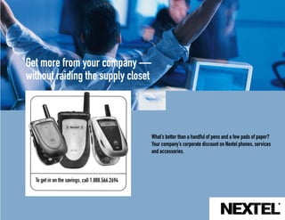 Get more from your company —
without raiding the supply closet



                                    What’s better than a handful of pens and a few pads of paper?
                                    Your company’s corporate discount on Nextel phones, services
                                    and accessories.
 