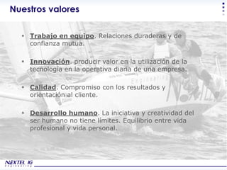 Nuestros valores

   Trabajo en equipo. Relaciones duraderas y de
    confianza mutua.

   Innovación. producir valor en la utilización de la
    tecnología en la operativa diaria de una empresa.

   Calidad. Compromiso con los resultados y
    orientación al cliente.

   Desarrollo humano. La iniciativa y creatividad del
    ser humano no tiene límites. Equilibrio entre vida
    profesional y vida personal.




                                                         Corporate Presentation
 