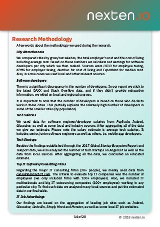 Research Methodology 
of14 20 © 2018 nexten.io
A few words about the methodology we used during the research.
City Attractiveness
We compared cities by gross/net salaries, the total employer's cost and the cost of living
including average rent. Based on these numbers we calculate net earnings for software
developers per city which we then ranked. Sources were OECD for employee taxing,
KPMG for employer taxing, Numbeo for cost of living and Expatistan for median rent.
Also, in some cases we used local and other relevant sources.
Software developers
There is a signiﬁcant discrepancy in the number of developers. In our report we stick to
the latest DAXX and Stack Overflow data, and if they didn’t provide exhaustive
information, we relied on local and regional sources.
It is important to note that the number of developers is based on those who de-facto
work in these cities. This partially explains the relatively high number of developers in
some of the smaller cities (by population).
Tech Salaries
We used data for software engineer/developer salaries from PayScale, Indeed,
Glassdoor, as well as some local and industry sources. After aggregating all of the data
we give our estimate. Please note the salary estimate is average tech salaries. It
includes senior, junior software engineers as well as others, i.e. mobile app developers.
Tech Startups
Besides the ﬁndings established through the 2017 Global Startup Ecosystem Report and
Teleport data, we also analysed the number of tech startups on AngelList as well as the
data from local sources. After aggregating all the data, we concluded an educated
estimate.
Top IT Software/Consulting Firms
Regarding the major IT consulting ﬁrms (30+ people), we mainly used data from
consultingcase101.com. The criteria to evaluate top IT companies was the number of
employees (we only included ﬁrms with 100+ employees). Also, we included IT
multinationals and big IT outsourcing companies (100+ employees) working in any
particular city. To ﬁnd such data we analysed many local sources and put the estimated
data in our ﬁnal table.
IT Job Advertisings
Our ﬁndings are based on the aggregation of leading job sites such as Indeed,
Glassdoor, LinkedIn, Simply Hired and Monster, as well as some local IT job websites.
Research Methodology
 