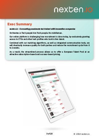 Exec Summary 
of3 20 © 2018 nexten.io
nexten.io - Connecting passionate tech talent with innovative companies
On Nexten.io Tech people hire Tech people. No middleman.
Our online platform is challenging how recruitment is done today, by exclusively granting
access to CTOs and other tech proﬁles who look to hire talent.
Combined with our matching algorithms, as well as integrated communication tools, we
will drastically increase quality for both parties and reduce the recruitment cycle from 8
to 2 weeks.
As a result, the streamlined process allows us to offer a European Talent Pool at an
attractive subscription-based and success-based pricing.
Exec Summary
 